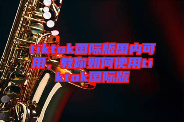 tiktok國際版國內(nèi)可用，教你如何使用tiktok國際版