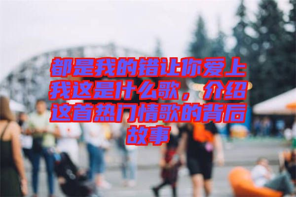 都是我的錯讓你愛上我這是什么歌，介紹這首熱門情歌的背后故事
