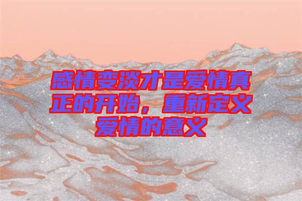 感情變淡才是愛情真正的開始，重新定義愛情的意義
