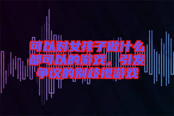 可以對(duì)女孩子做什么都可以的游戲，引發(fā)爭(zhēng)議的別歧視游戲