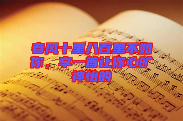 春風(fēng)十里八百里不如你，享一首讓你心曠神怡的