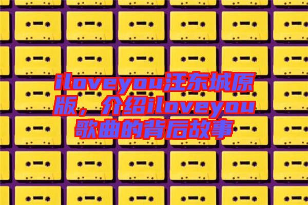 iloveyou汪東城原版，介紹iloveyou歌曲的背后故事