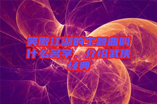 笑傲江湖的主題曲叫什么名字，介紹武俠經典
