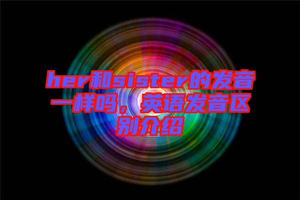 her和sister的發(fā)音一樣嗎，英語發(fā)音區(qū)別介紹