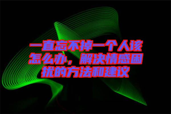 一直忘不掉一個人該怎么辦，解決情感困擾的方法和建議