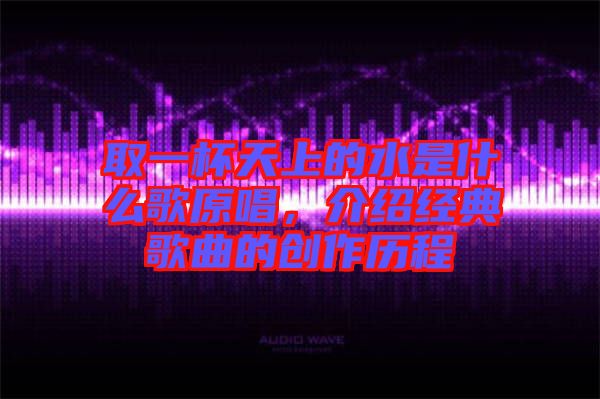 取一杯天上的水是什么歌原唱，介紹經(jīng)典歌曲的創(chuàng)作歷程