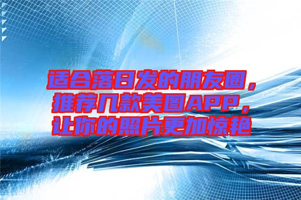 適合落日發(fā)的朋友圈，推薦幾款美圖APP，讓你的照片更加驚艷