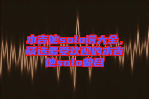 木吉他solo譜大全，精選最受歡迎的木吉他solo曲目