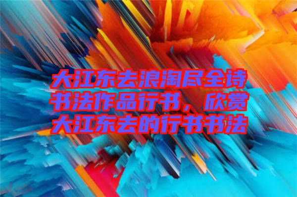 大江東去浪淘盡全詩書法作品行書，欣賞大江東去的行書書法