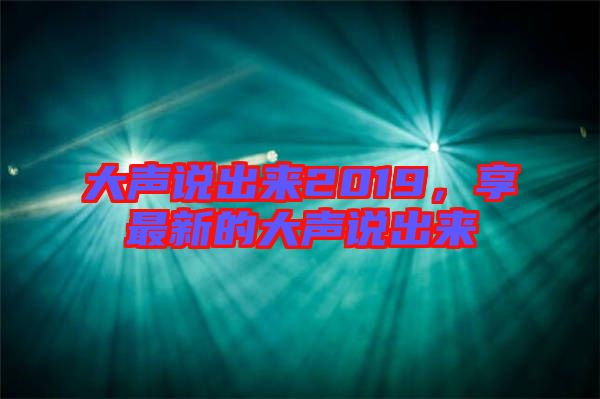 大聲說(shuō)出來(lái)2019，享最新的大聲說(shuō)出來(lái)