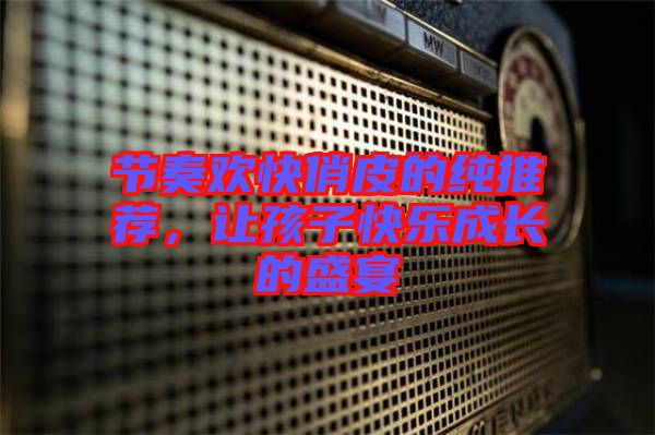 節(jié)奏歡快俏皮的純推薦，讓孩子快樂成長的盛宴