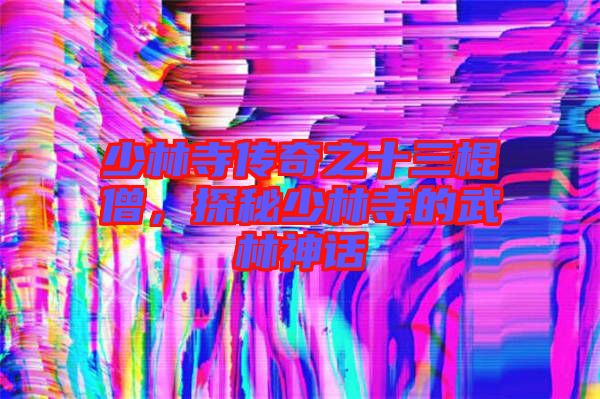 少林寺傳奇之十三棍僧，探秘少林寺的武林神話
