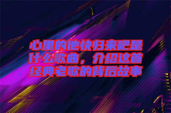 心里的他快歸來吧是什么歌曲，介紹這首經(jīng)典老歌的背后故事