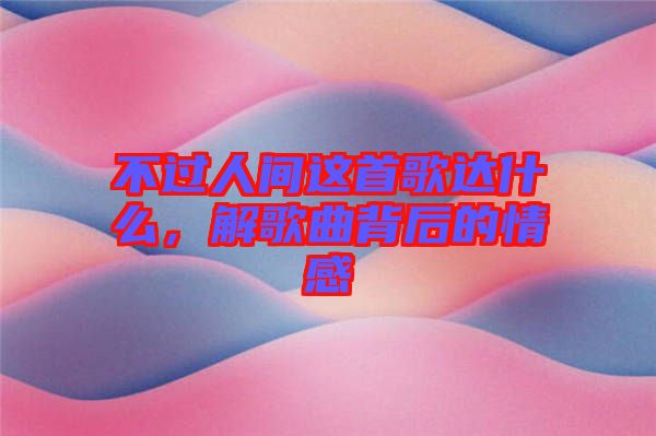 不過人間這首歌達什么，解歌曲背后的情感