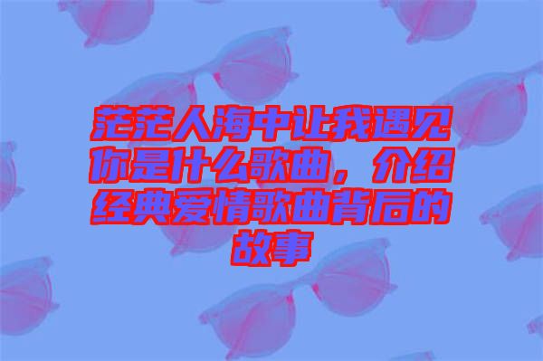 茫茫人海中讓我遇見你是什么歌曲，介紹經(jīng)典愛情歌曲背后的故事