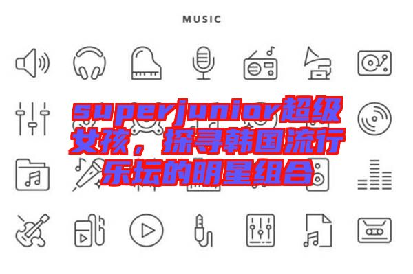 superjunior超級女孩，探尋韓國流行樂壇的明星組合