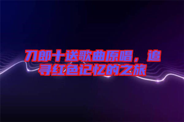 刀郎十送歌曲原唱，追尋紅色記憶的之旅