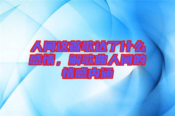 人間這首歌達了什么感情，解歌曲人間的情感內涵