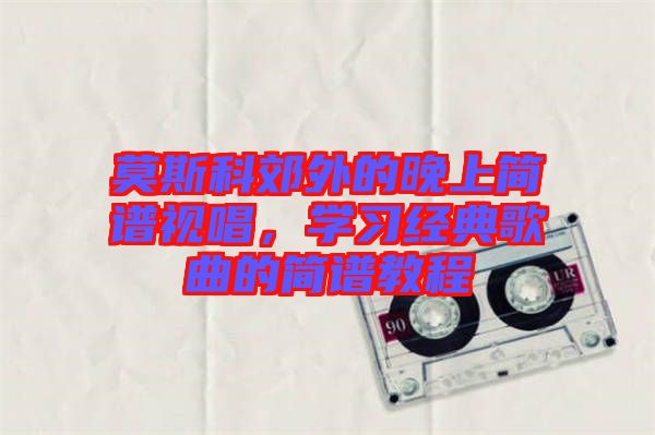 莫斯科郊外的晚上簡譜視唱，學(xué)習(xí)經(jīng)典歌曲的簡譜教程