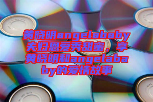黃曉明angelababy夫婦恩愛秀甜蜜，享黃曉明和angelababy的愛情故事