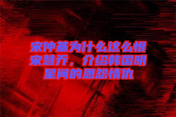 宋仲基為什么這么恨宋慧喬，介紹韓國明星間的恩怨情仇