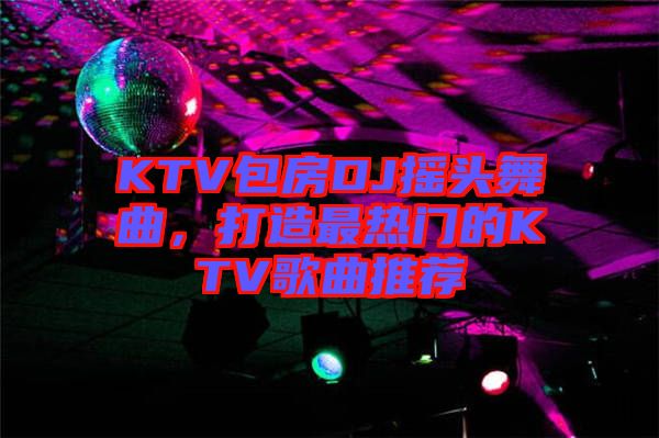 KTV包房DJ搖頭舞曲，打造最熱門的KTV歌曲推薦