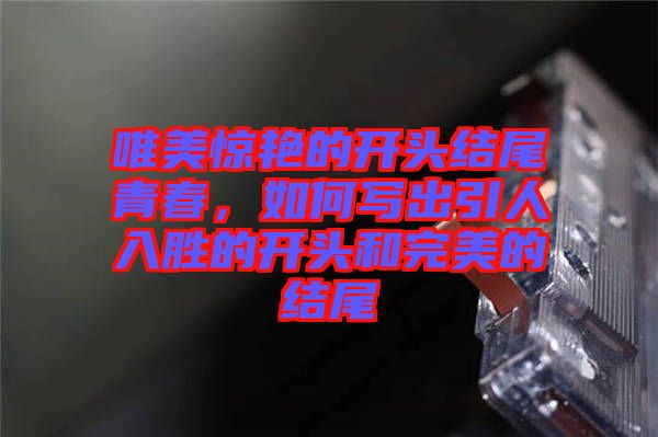 唯美驚艷的開頭結(jié)尾青春，如何寫出引人入勝的開頭和完美的結(jié)尾
