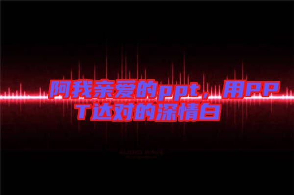 阿我親愛(ài)的ppt，用PPT達(dá)對(duì)的深情白