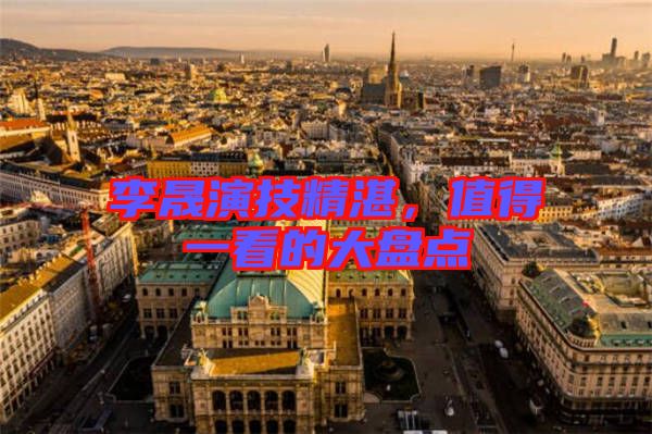 李晟演技精湛，值得一看的大盤點(diǎn)