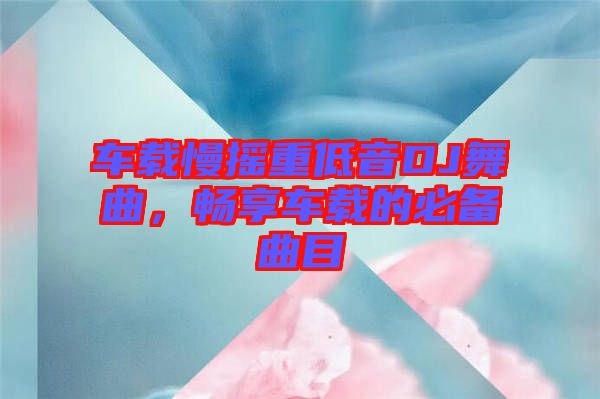 車載慢搖重低音DJ舞曲，暢享車載的必備曲目