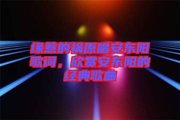 緣惹的禍原唱安東陽歌詞，欣賞安東陽的經(jīng)典歌曲