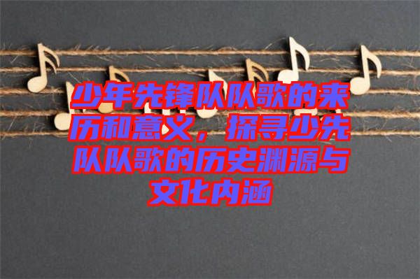 少年先鋒隊(duì)隊(duì)歌的來歷和意義，探尋少先隊(duì)隊(duì)歌的歷史淵源與文化內(nèi)涵