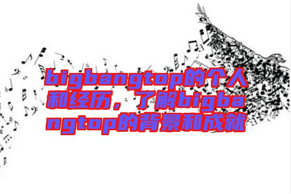 bigbangtop的個人和經(jīng)歷，了解bigbangtop的背景和成就