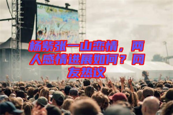 楊紫張一山戀情，兩人感情進(jìn)展如何？網(wǎng)友熱議