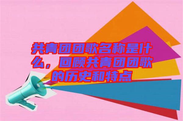 共青團(tuán)團(tuán)歌名稱是什么，回顧共青團(tuán)團(tuán)歌的歷史和特點(diǎn)
