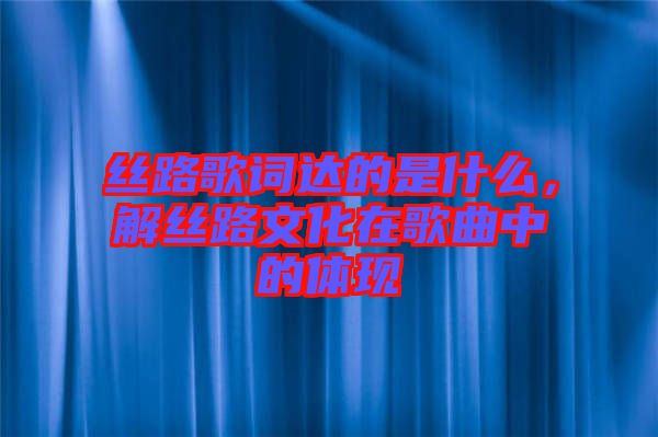 絲路歌詞達的是什么，解絲路文化在歌曲中的體現(xiàn)
