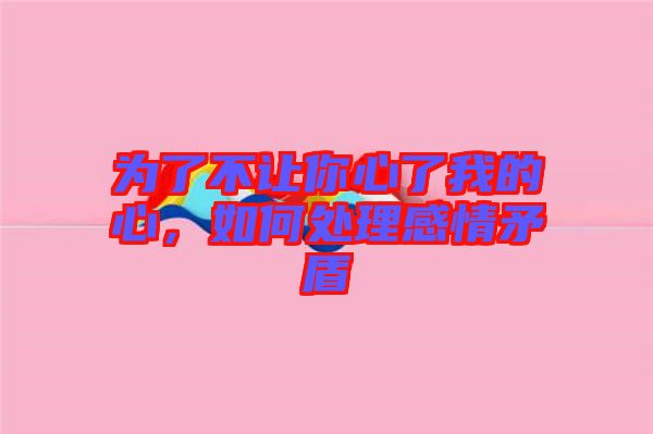 為了不讓你心了我的心，如何處理感情矛盾