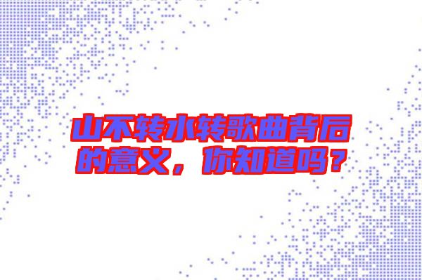 山不轉(zhuǎn)水轉(zhuǎn)歌曲背后的意義，你知道嗎？