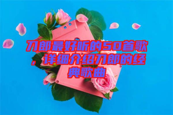 刀郎最好聽的50首歌，詳細(xì)介紹刀郎的經(jīng)典歌曲