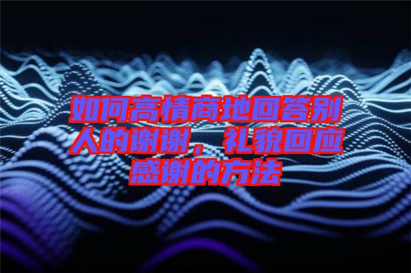 如何高情商地回答別人的謝謝，禮貌回應(yīng)感謝的方法