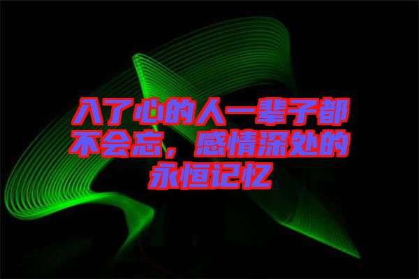 入了心的人一輩子都不會忘，感情深處的永恒記憶