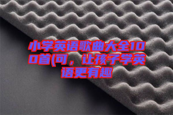 小學(xué)英語歌曲大全100首(可，讓孩子學(xué)英語更有趣