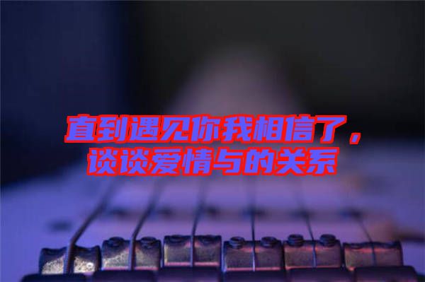 直到遇見你我相信了，談?wù)剱矍榕c的關(guān)系