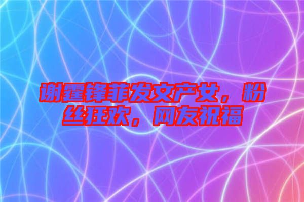 謝霆鋒菲發(fā)文產(chǎn)女，粉絲狂歡，網(wǎng)友祝福