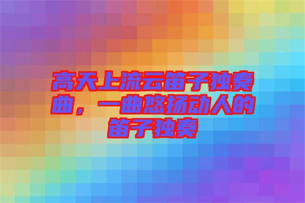 高天上流云笛子獨奏曲，一曲悠揚動人的笛子獨奏