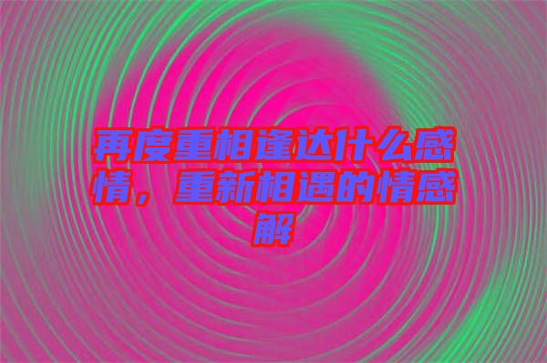 再度重相逢達(dá)什么感情，重新相遇的情感解