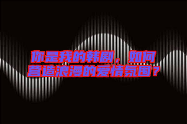 你是我的韓劇，如何營造浪漫的愛情氛圍？