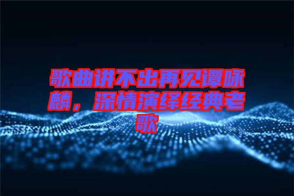 歌曲講不出再見譚詠麟，深情演繹經(jīng)典老歌