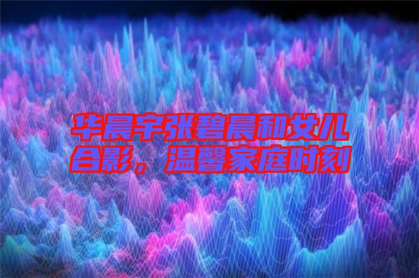 華晨宇張碧晨和女兒合影，溫馨家庭時刻