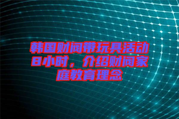 韓國財(cái)閥帶玩具活動(dòng)8小時(shí)，介紹財(cái)閥家庭教育理念